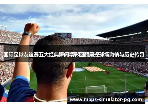 国际足球友谊赛五大经典瞬间精彩回顾展现球场激情与历史传奇