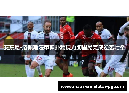 安东尼·洛佩斯法甲神扑频现力助里昂完成逆袭壮举