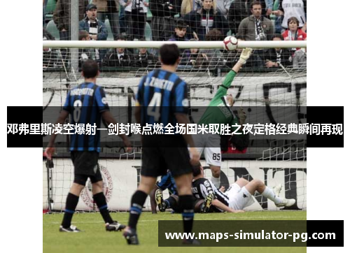 邓弗里斯凌空爆射一剑封喉点燃全场国米取胜之夜定格经典瞬间再现