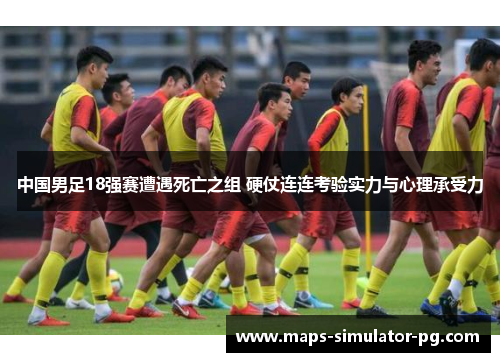 中国男足18强赛遭遇死亡之组 硬仗连连考验实力与心理承受力