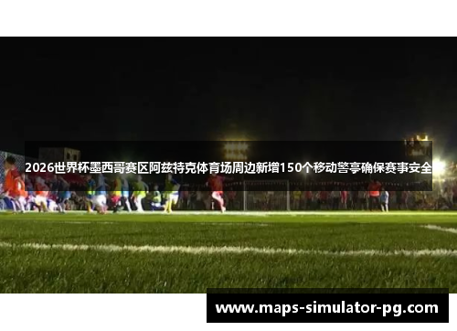 2026世界杯墨西哥赛区阿兹特克体育场周边新增150个移动警亭确保赛事安全 2026世界杯墨西哥赛区阿兹特克体育场周边新增150个移动警亭确保赛事安全
