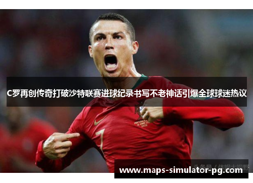 C罗再创传奇打破沙特联赛进球纪录书写不老神话引爆全球球迷热议